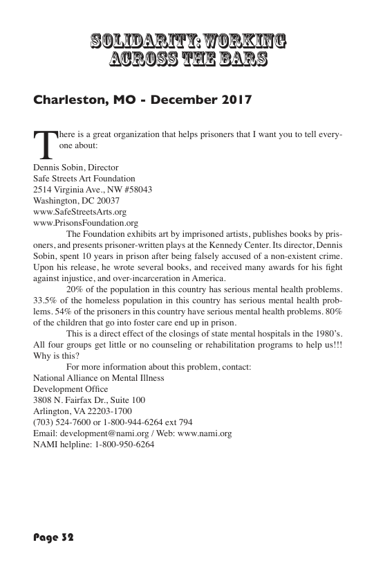 SOLIDARITT: TORKING ATROSS THE BARS Charleston, MO - December 2017 here is a great organization that helps prisoners that I want you to tell every- one abou: Dennis Sobin, Director Safe Streets Art Foundation 2514 Virginia Ave., NW #58043 ‘Washington, DC 20037 wivw SafeStreetsArts.org. wew PrisonsFoundation.org. ‘The Foundation exhibits art by imprisoned artist, publishes books by pris- oners, and presents prisoner-written plays at the Kennedy Center. Is director, Dennis Sobin, spent 10 years in prison after being falsely accused of a non-existent crime. Upon his release, he wrote several books, and received many awards for his fight against injustice. and over-incarceration in America. 20% of the population in this country has serious mental health problems 33.5% of the homeless population in this country has serious mental health prob- lems. $4% of the prisoners in this country have serious mental health problems. 80% of the children that go into foster care end up in prison. This is a direct effect of the closings of state mental hospitals in the 1980’s All four groups get litle or no counseling or rehabilitation programs to help us!!! Why is this? For more information about this problem, contact: National Alliance on Mental Illness Development Office: 3808 N Fairfax Dr., Suite 100 Aslington, VA 22203-1700 (703) 5247600 or 1-800-944-6264 ext 794 Email: development@nami.org / Web: www.nami.org NAMI helpline: 1-§00-950-6264 Page 52